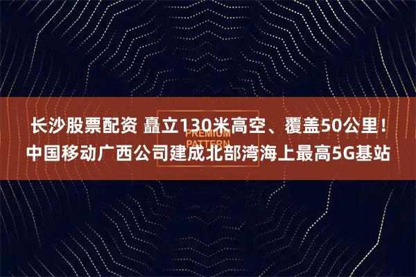 长沙股票配资 矗立130米高空、覆盖50公里！中国移动广西公司建成北部湾海上最高5G基站