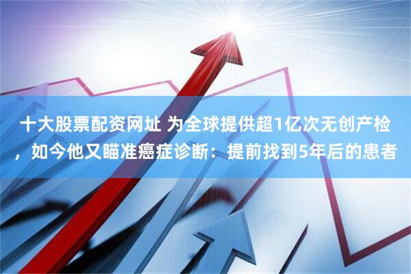十大股票配资网址 为全球提供超1亿次无创产检，如今他又瞄准癌症诊断：提前找到5年后的患者