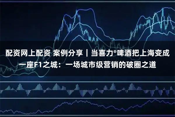 配资网上配资 案例分享｜当喜力®啤酒把上海变成一座F1之城：一场城市级营销的破圈之道