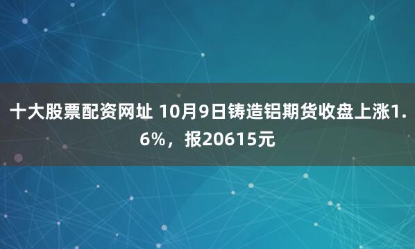 十大股票配资网址 10月9日铸造铝期货收盘上涨1.6%，报20615元