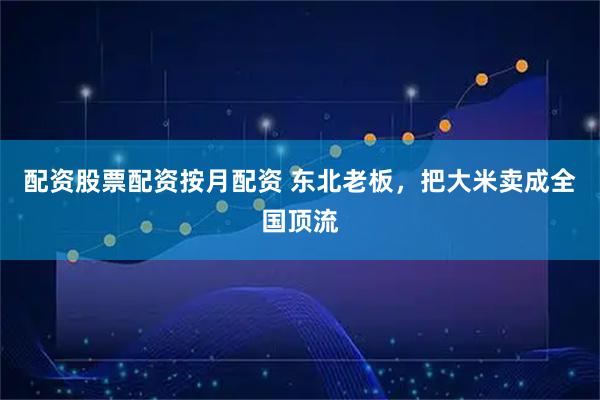 配资股票配资按月配资 东北老板，把大米卖成全国顶流