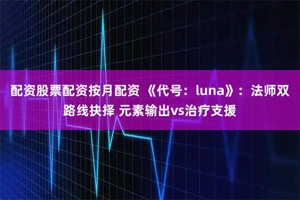 配资股票配资按月配资 《代号：luna》：法师双路线抉择 元素输出vs治疗支援