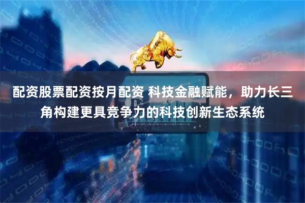 配资股票配资按月配资 科技金融赋能，助力长三角构建更具竞争力的科技创新生态系统