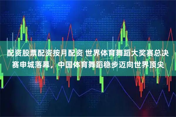 配资股票配资按月配资 世界体育舞蹈大奖赛总决赛申城落幕，中国体育舞蹈稳步迈向世界顶尖