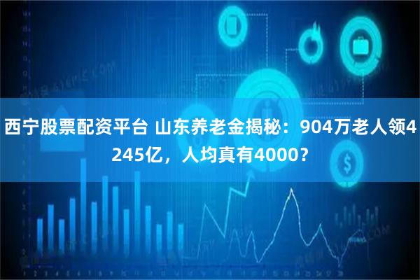 西宁股票配资平台 山东养老金揭秘：904万老人领4245亿，人均真有4000？
