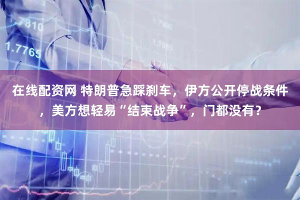 在线配资网 特朗普急踩刹车，伊方公开停战条件，美方想轻易“结束战争”，门都没有？